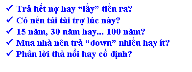 Text Box: � Trả hết nợ hay �lấy� tiền ra?
� C� n�n t�i t�i trợ l�c n�y?
� 15 năm, 30 năm hay... 100 năm?
� Mua nh� n�n trả �down� nhiều hay �t?
� Ph�n lời thả nổi hay cố định?


