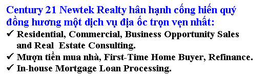 Text Box: Century 21 Newtek Realty h�n hạnh cống hiến qu� 
đồng hương một dịch vụ địa ốc trọn vẹn nhất:
� Residential, Commercial, Business Opportunity Sales 
    and Real&nbsp; Estate Consulting.
� Mượn tiền mua nh�, First-Time Home Buyer, Refinance.
� In-house Mortgage Loan Processing.

