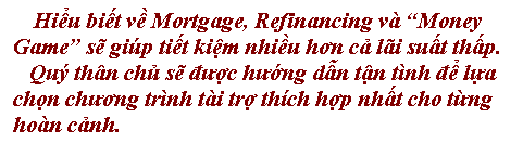 Text Box: Hiểu biết về Mortgage, Refinancing v� �Money Game� sẽ gi�p tiết kiệm nhiều hơn cả l�i suất thấp. 
   Qu� th�n chủ sẽ được hướng dẫn tận t�nh để lựa 
chọn chương tr�nh t�i trợ th�ch hợp nhất cho từng 
ho�n cảnh.
